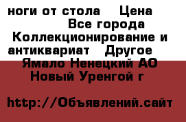 ноги от стола. › Цена ­ 12 000 - Все города Коллекционирование и антиквариат » Другое   . Ямало-Ненецкий АО,Новый Уренгой г.
